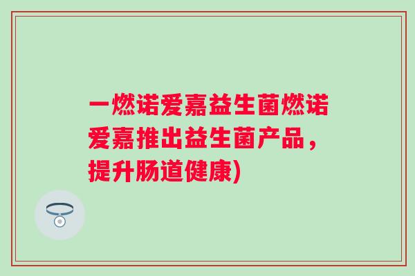 一燃诺爱嘉益生菌燃诺爱嘉推出益生菌产品,提升肠道健康) 一燃诺爱嘉益生菌燃诺爱嘉推出益生菌产品,提升肠道健康)