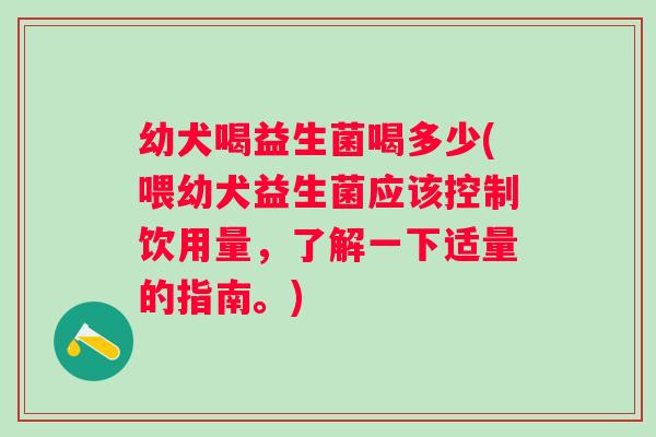 幼犬喝益生菌喝多少(喂幼犬益生菌应该控制饮用量，了解一下适量的指南。)