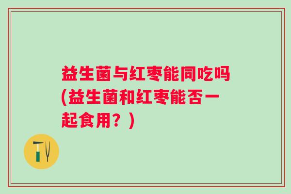 益生菌与红枣能同吃吗(益生菌和红枣能否一起食用?) 益生菌与红枣能同吃吗(益生菌和红枣能否一起食用?)