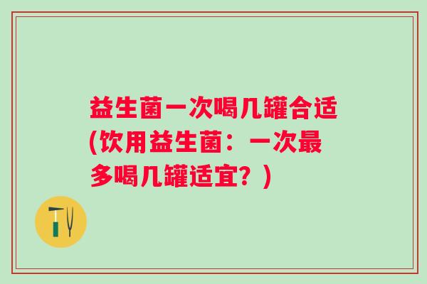 益生菌一次喝几罐合适(饮用益生菌:一次多喝几罐适宜?) 益生菌一次喝几罐合适(饮用益生菌:一次多喝几罐适宜?)