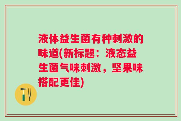 液体益生菌有种刺激的味道(新标题:液态益生菌气味刺激,坚果味搭配更佳) 液体益生菌有种刺激的味道(新标题:液态益生菌气味刺激,坚果味搭配更佳)