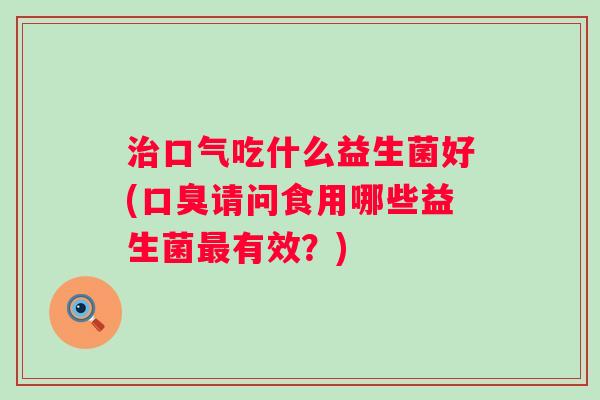 口气吃什么益生菌好(请问食用哪些益生菌有效?) 口气吃什么益生菌好(请问食用哪些益生菌有效?)