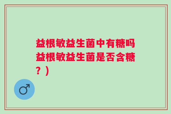 益根敏益生菌中有糖吗益根敏益生菌是否含糖？)