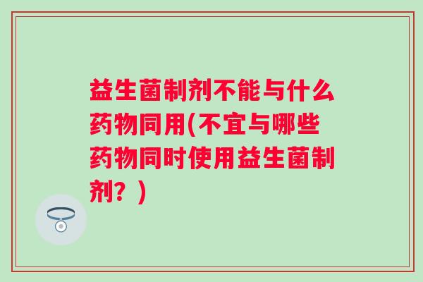 益生菌制剂不能与什么药物同用(不宜与哪些药物同时使用益生菌制剂？)