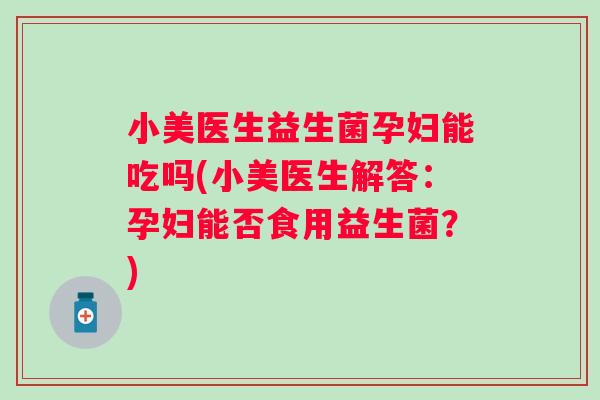 小美医生益生菌孕妇能吃吗(小美医生解答：孕妇能否食用益生菌？)