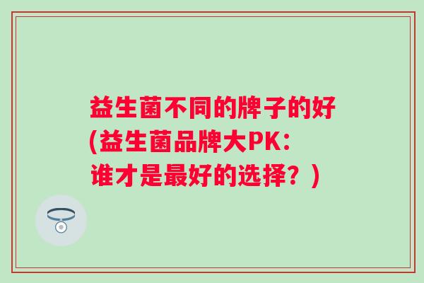 益生菌不同的牌子的好(益生菌品牌大PK：谁才是最好的选择？)