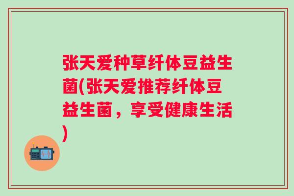 张天爱种草纤体豆益生菌(张天爱推荐纤体豆益生菌，享受健康生活)