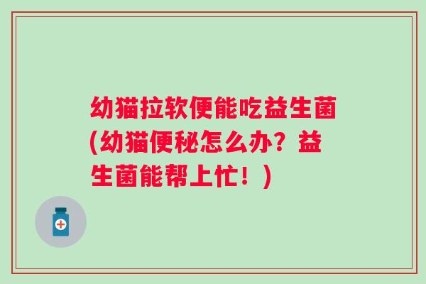 幼猫拉软便能吃益生菌(幼猫便秘怎么办？益生菌能帮上忙！)