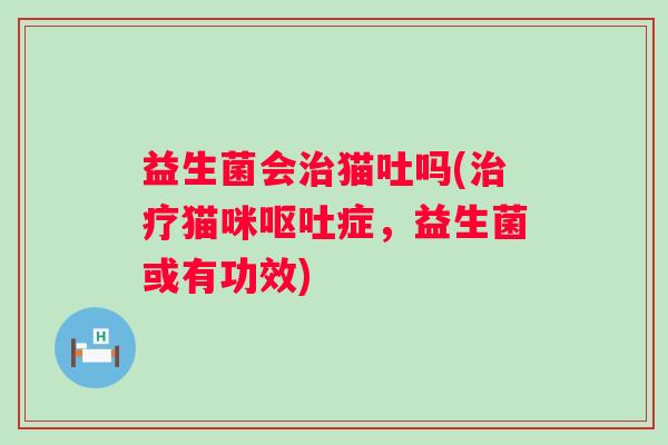 益生菌会猫吐吗(猫咪症,益生菌或有功效) 益生菌会猫吐吗(猫咪症,益生菌或有功效)