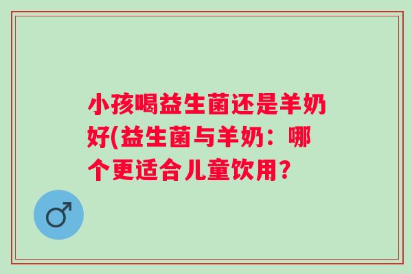 小孩喝益生菌还是羊奶好(益生菌与羊奶：哪个更适合儿童饮用？