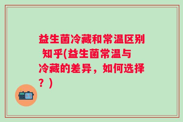益生菌冷藏和常温区别 知乎(益生菌常温与冷藏的差异，如何选择？)