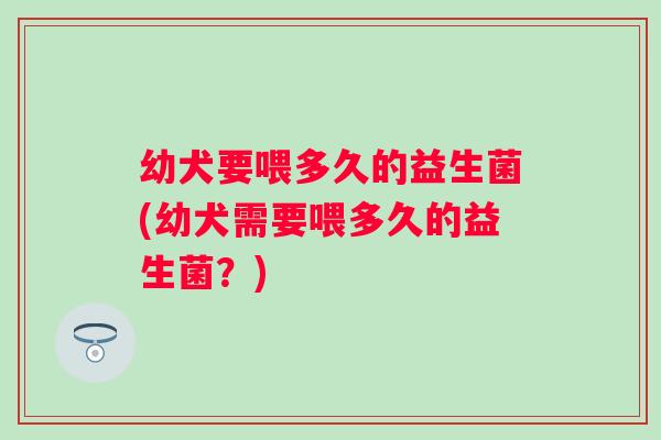 幼犬要喂多久的益生菌(幼犬需要喂多久的益生菌？)