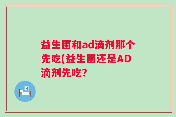 益生菌和ad滴剂那个先吃(益生菌还是AD滴剂先吃? 益生菌和ad滴剂那个先吃(益生菌还是AD滴剂先吃?
