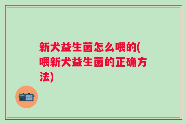新犬益生菌怎么喂的(喂新犬益生菌的正确方法) 新犬益生菌怎么喂的(喂新犬益生菌的正确方法)