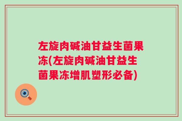左旋肉碱油甘益生菌果冻(左旋肉碱油甘益生菌果冻增肌塑形必备) 左旋肉碱油甘益生菌果冻(左旋肉碱油甘益生菌果冻增肌塑形必备)