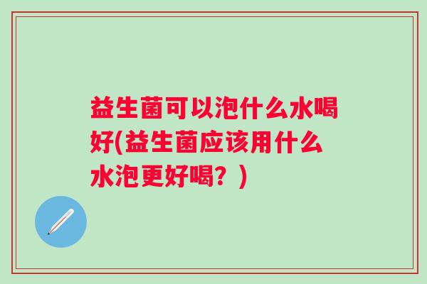 益生菌可以泡什么水喝好(益生菌应该用什么水泡更好喝？)