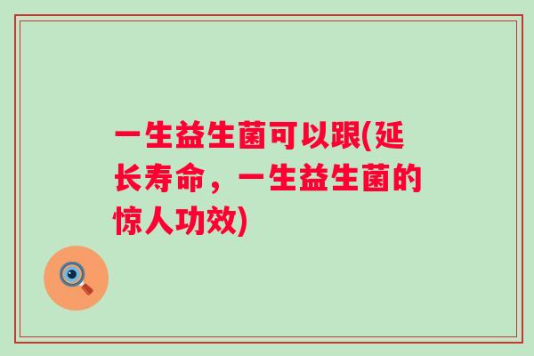 一生益生菌可以跟(延长寿命,一生益生菌的惊人功效) 一生益生菌可以跟(延长寿命,一生益生菌的惊人功效)