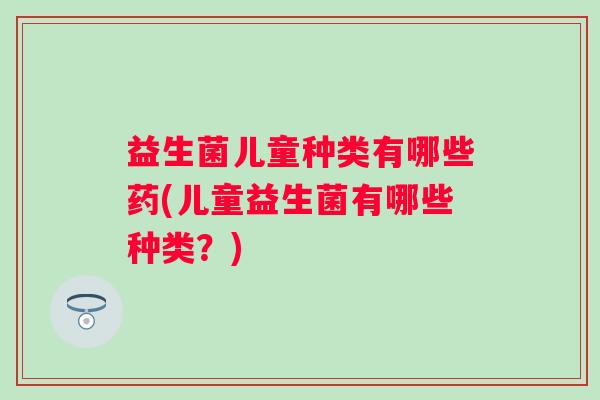益生菌儿童种类有哪些药(儿童益生菌有哪些种类?) 益生菌儿童种类有哪些药(儿童益生菌有哪些种类?)