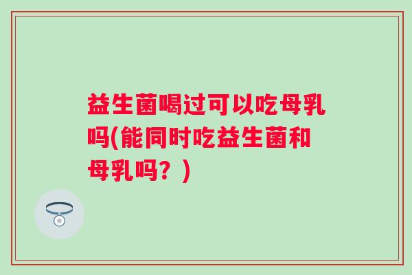 益生菌喝过可以吃母乳吗(能同时吃益生菌和母乳吗？)