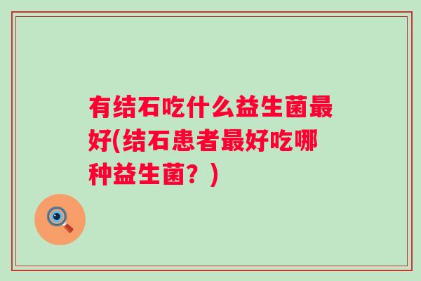 有结石吃什么益生菌好(结石患者好吃哪种益生菌？)