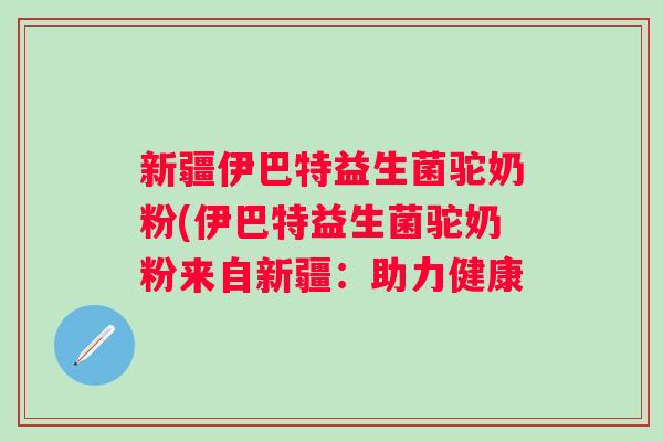 新疆伊巴特益生菌驼奶粉(伊巴特益生菌驼奶粉来自新疆：助力健康