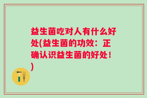 益生菌吃对人有什么好处(益生菌的功效：正确认识益生菌的好处！)