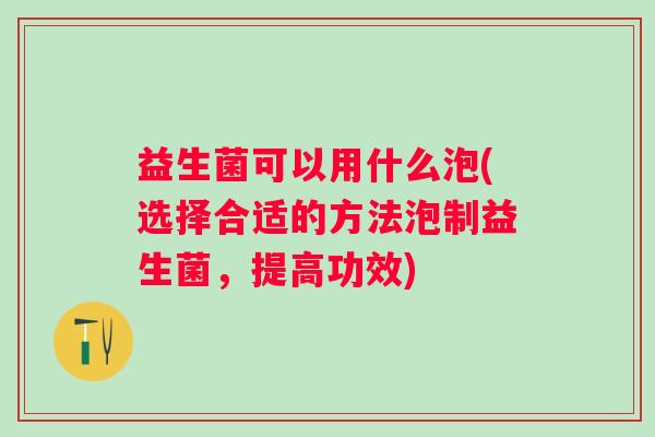 益生菌可以用什么泡(选择合适的方法泡制益生菌,提高功效) 益生菌可以用什么泡(选择合适的方法泡制益生菌,提高功效)