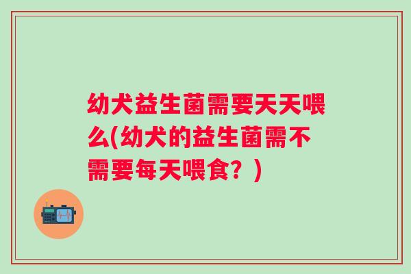 幼犬益生菌需要天天喂么(幼犬的益生菌需不需要每天喂食？)