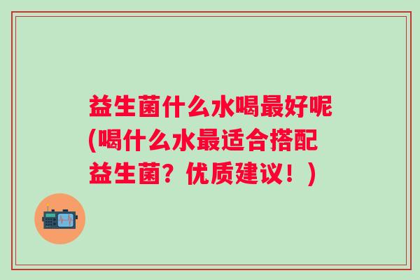 益生菌什么水喝好呢(喝什么水适合搭配益生菌?优质建议!) 益生菌什么水喝好呢(喝什么水适合搭配益生菌?优质建议!)