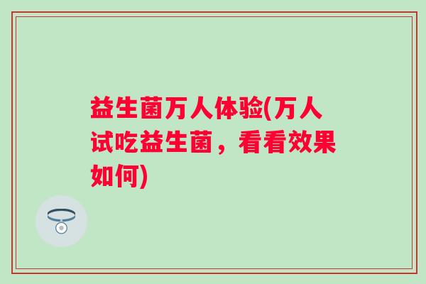 益生菌万人体验(万人试吃益生菌,看看效果如何) 益生菌万人体验(万人试吃益生菌,看看效果如何)