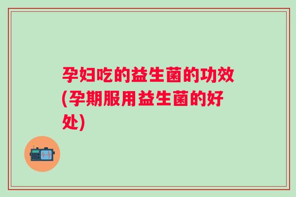 孕妇吃的益生菌的功效(孕期服用益生菌的好处) 孕妇吃的益生菌的功效(孕期服用益生菌的好处)