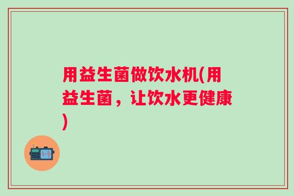 用益生菌做饮水机(用益生菌,让饮水更健康) 用益生菌做饮水机(用益生菌,让饮水更健康)