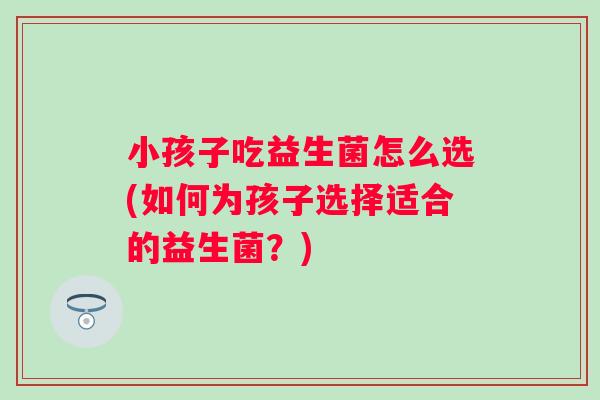 小孩子吃益生菌怎么选(如何为孩子选择适合的益生菌？)
