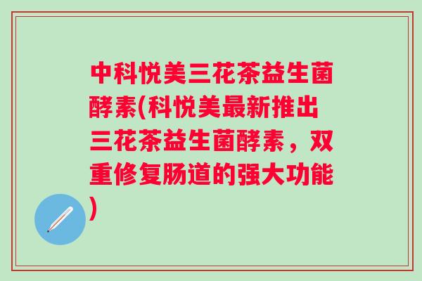 中科悦美三花茶益生菌酵素(科悦美新推出三花茶益生菌酵素,双重修复肠道的强大功能) 中科悦美三花茶益生菌酵素(科悦美新推出三花茶益生菌酵素,双重修复肠道的强大功能)