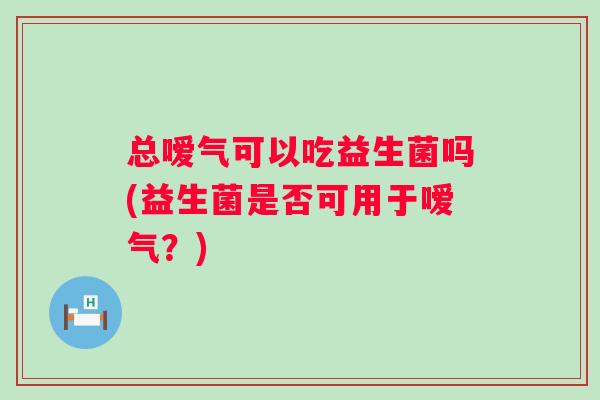 总嗳气可以吃益生菌吗(益生菌是否可用于嗳气？)
