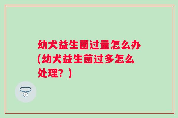 幼犬益生菌过量怎么办(幼犬益生菌过多怎么处理？)