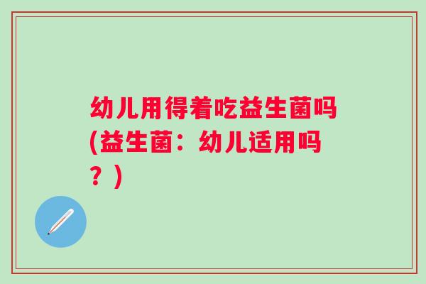 幼儿用得着吃益生菌吗(益生菌:幼儿适用吗?) 幼儿用得着吃益生菌吗(益生菌:幼儿适用吗?)