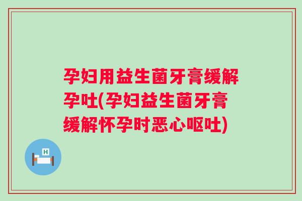 孕妇用益生菌牙膏缓解孕吐(孕妇益生菌牙膏缓解怀孕时恶心呕吐)