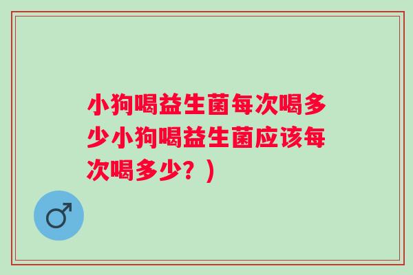 小狗喝益生菌每次喝多少小狗喝益生菌应该每次喝多少？)