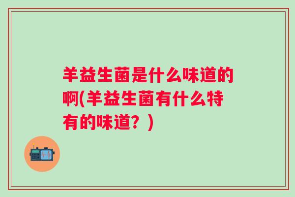 羊益生菌是什么味道的啊(羊益生菌有什么特有的味道?) 羊益生菌是什么味道的啊(羊益生菌有什么特有的味道?)