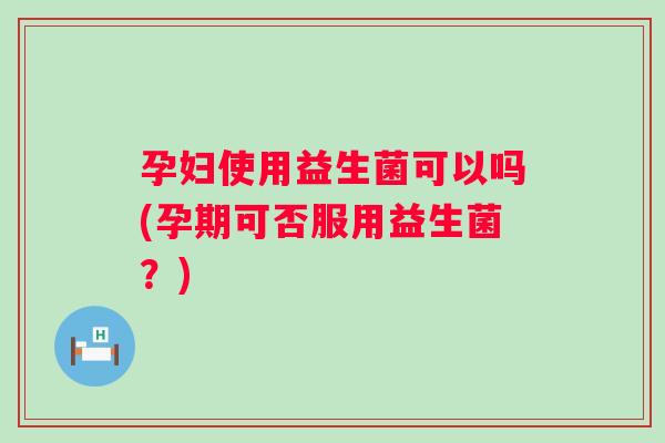 孕妇使用益生菌可以吗(孕期可否服用益生菌？)