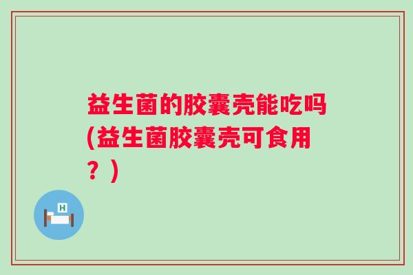 益生菌的胶囊壳能吃吗(益生菌胶囊壳可食用？)