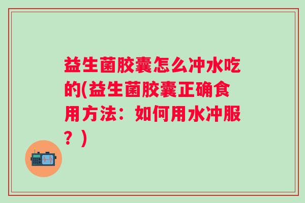 益生菌胶囊怎么冲水吃的(益生菌胶囊正确食用方法：如何用水冲服？)