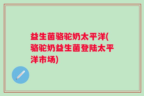 益生菌骆驼奶太平洋(骆驼奶益生菌登陆太平洋市场)