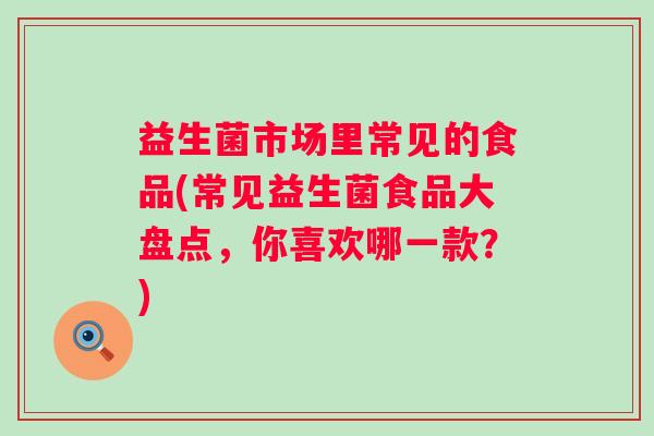 益生菌市场里常见的食品(常见益生菌食品大盘点,你喜欢哪一款?) 益生菌市场里常见的食品(常见益生菌食品大盘点,你喜欢哪一款?)