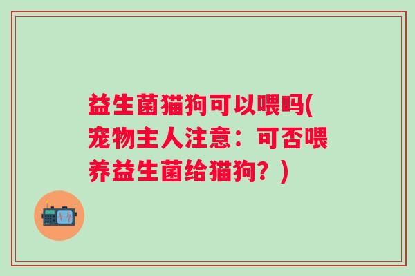 益生菌猫狗可以喂吗(宠物主人注意：可否喂养益生菌给猫狗？)