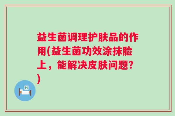 益生菌调理护肤品的作用(益生菌功效涂抹脸上，能解决问题？)