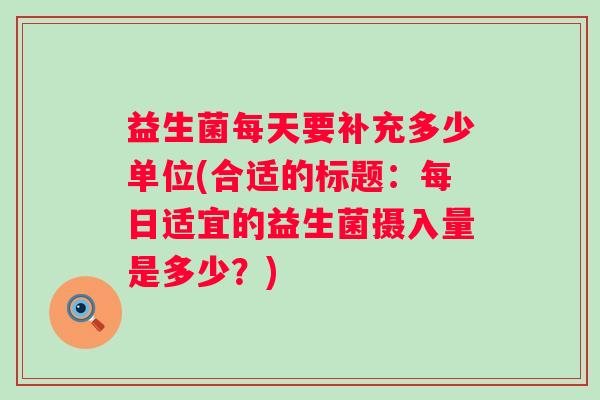 益生菌每天要补充多少单位(合适的标题：每日适宜的益生菌摄入量是多少？)