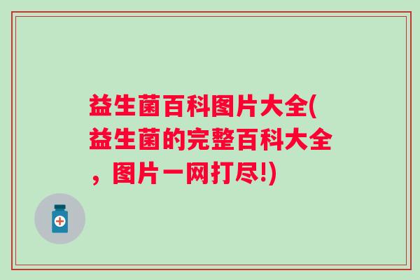 益生菌百科图片大全(益生菌的完整百科大全,图片一网打尽!) 益生菌百科图片大全(益生菌的完整百科大全,图片一网打尽!)