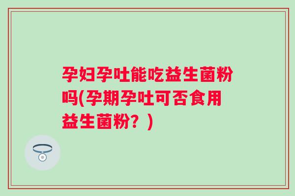 孕妇孕吐能吃益生菌粉吗(孕期孕吐可否食用益生菌粉?) 孕妇孕吐能吃益生菌粉吗(孕期孕吐可否食用益生菌粉?)